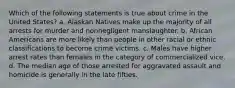 Which of the following statements is true about crime in the United States? a. Alaskan Natives make up the majority of all arrests for murder and nonnegligent manslaughter. b. African Americans are more likely than people in other racial or ethnic classifications to become crime victims. c. Males have higher arrest rates than females in the category of commercialized vice. d. The median age of those arrested for aggravated assault and homicide is generally in the late fifties.