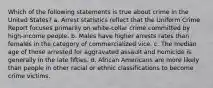 Which of the following statements is true about crime in the United States? a. Arrest statistics reflect that the Uniform Crime Report focuses primarily on white-collar crime committed by high-income people. b. Males have higher arrests rates than females in the category of commercialized vice. c. The median age of those arrested for aggravated assault and homicide is generally in the late fifties. d. African Americans are more likely than people in other racial or ethnic classifications to become crime victims.