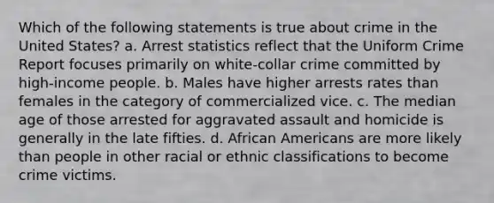 Which of the following statements is true about crime in the United States? a. Arrest statistics reflect that the Uniform Crime Report focuses primarily on white-collar crime committed by high-income people. b. Males have higher arrests rates than females in the category of commercialized vice. c. The median age of those arrested for aggravated assault and homicide is generally in the late fifties. d. African Americans are more likely than people in other racial or ethnic classifications to become crime victims.