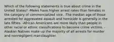 Which of the following statements is true about crime in the United States? -Males have higher arrest rates than females in the category of commercialized vice. -The median age of those arrested for aggravated assault and homicide is generally in the late fifties. -African Americans are more likely than people in other racial or ethnic classifications to become crime victims. -Alaskan Natives make up the majority of all arrests for murder and nonnegligent manslaughter.