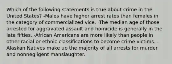 Which of the following statements is true about crime in the United States? -Males have higher arrest rates than females in the category of commercialized vice. -The median age of those arrested for aggravated assault and homicide is generally in the late fifties. -African Americans are more likely than people in other racial or ethnic classifications to become crime victims. -Alaskan Natives make up the majority of all arrests for murder and nonnegligent manslaughter.