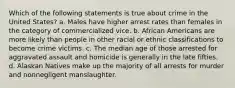 Which of the following statements is true about crime in the United States? a. Males have higher arrest rates than females in the category of commercialized vice. b. African Americans are more likely than people in other racial or ethnic classifications to become crime victims. c. The median age of those arrested for aggravated assault and homicide is generally in the late fifties. d. Alaskan Natives make up the majority of all arrests for murder and nonnegligent manslaughter.