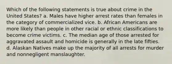 Which of the following statements is true about crime in the United States? a. Males have higher arrest rates than females in the category of commercialized vice. b. African Americans are more likely than people in other racial or ethnic classifications to become crime victims. c. The median age of those arrested for aggravated assault and homicide is generally in the late fifties. d. Alaskan Natives make up the majority of all arrests for murder and nonnegligent manslaughter.