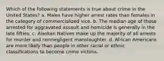 Which of the following statements is true about crime in the United States? a. Males have higher arrest rates than females in the category of commercialized vice. b. The median age of those arrested for aggravated assault and homicide is generally in the late fifties. c. Alaskan Natives make up the majority of all arrests for murder and nonnegligent manslaughter. d. African Americans are more likely than people in other racial or ethnic classifications to become crime victims.