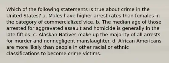 Which of the following statements is true about crime in the United States? a. Males have higher arrest rates than females in the category of commercialized vice. b. The median age of those arrested for aggravated assault and homicide is generally in the late fifties. c. Alaskan Natives make up the majority of all arrests for murder and nonnegligent manslaughter. d. African Americans are more likely than people in other racial or ethnic classifications to become crime victims.