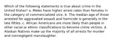 Which of the following statements is true about crime in the United States? a. Males have higher arrest rates than females in the category of commercialized vice. b. The median age of those arrested for aggravated assault and homicide is generally in the late fifties. c. African Americans are more likely than people in other racial or ethnic classifications to become crime victims. d. Alaskan Natives make up the majority of all arrests for murder and nonnegligent manslaughter.