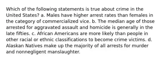 Which of the following statements is true about crime in the United States? a. Males have higher arrest rates than females in the category of commercialized vice. b. The median age of those arrested for aggravated assault and homicide is generally in the late fifties. c. African Americans are more likely than people in other racial or ethnic classifications to become crime victims. d. Alaskan Natives make up the majority of all arrests for murder and nonnegligent manslaughter.