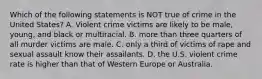 Which of the following statements is NOT true of crime in the United States? A. Violent crime victims are likely to be male, young, and black or multiracial. B. more than three quarters of all murder victims are male. C. only a third of victims of rape and sexual assault know their assailants. D. the U.S. violent crime rate is higher than that of Western Europe or Australia.