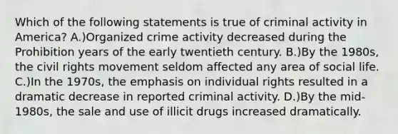 Which of the following statements is true of criminal activity in America? A.)Organized crime activity decreased during the Prohibition years of the early twentieth century. B.)By the 1980s, the civil rights movement seldom affected any area of social life. C.)In the 1970s, the emphasis on individual rights resulted in a dramatic decrease in reported criminal activity. D.)By the mid-1980s, the sale and use of illicit drugs increased dramatically.