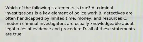 Which of the following statements is true? A. criminal investigations is a key element of police work B. detectives are often handicapped by limited time, money, and resources C. modern criminal investigators are usually knowledgeable about legal rules of evidence and procedure D. all of these statements are true