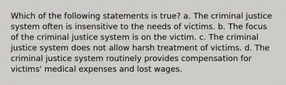 Which of the following statements is true? a. The criminal justice system often is insensitive to the needs of victims. b. The focus of the criminal justice system is on the victim. c. The criminal justice system does not allow harsh treatment of victims. d. The criminal justice system routinely provides compensation for victims' medical expenses and lost wages.