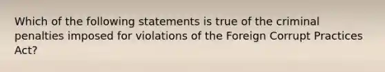 Which of the following statements is true of the criminal penalties imposed for violations of the Foreign Corrupt Practices Act?