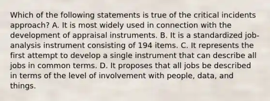 Which of the following statements is true of the critical incidents approach? A. It is most widely used in connection with the development of appraisal instruments. B. It is a standardized job-analysis instrument consisting of 194 items. C. It represents the first attempt to develop a single instrument that can describe all jobs in common terms. D. It proposes that all jobs be described in terms of the level of involvement with people, data, and things.