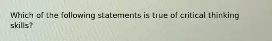 Which of the following statements is true of critical thinking skills?