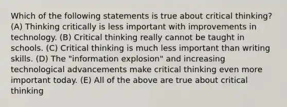 Which of the following statements is true about critical thinking? (A) Thinking critically is less important with improvements in technology. (B) Critical thinking really cannot be taught in schools. (C) Critical thinking is much less important than writing skills. (D) The "information explosion" and increasing technological advancements make critical thinking even more important today. (E) All of the above are true about critical thinking