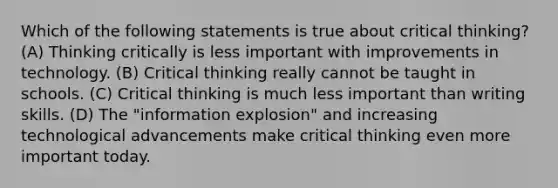 Which of the following statements is true about critical thinking? (A) Thinking critically is less important with improvements in technology. (B) Critical thinking really cannot be taught in schools. (C) Critical thinking is much less important than writing skills. (D) The "information explosion" and increasing technological advancements make critical thinking even more important today.