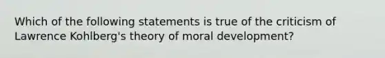 Which of the following statements is true of the criticism of Lawrence Kohlberg's theory of moral development?