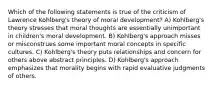 Which of the following statements is true of the criticism of Lawrence Kohlberg's theory of moral development? A) Kohlberg's theory stresses that moral thoughts are essentially unimportant in children's moral development. B) Kohlberg's approach misses or misconstrues some important moral concepts in specific cultures. C) Kohlberg's theory puts relationships and concern for others above abstract principles. D) Kohlberg's approach emphasizes that morality begins with rapid evaluative judgments of others.