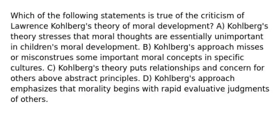 Which of the following statements is true of the criticism of Lawrence Kohlberg's theory of moral development? A) Kohlberg's theory stresses that moral thoughts are essentially unimportant in children's moral development. B) Kohlberg's approach misses or misconstrues some important moral concepts in specific cultures. C) Kohlberg's theory puts relationships and concern for others above abstract principles. D) Kohlberg's approach emphasizes that morality begins with rapid evaluative judgments of others.