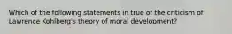 Which of the following statements in true of the criticism of Lawrence Kohlberg's theory of moral development?