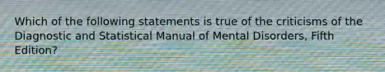 Which of the following statements is true of the criticisms of the Diagnostic and Statistical Manual of Mental Disorders, Fifth Edition?