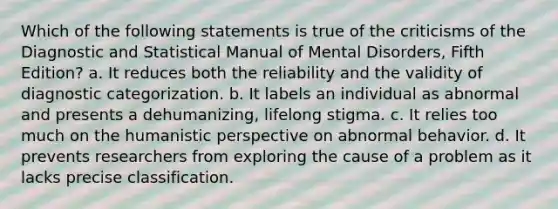 Which of the following statements is true of the criticisms of the Diagnostic and Statistical Manual of Mental Disorders, Fifth Edition? a. It reduces both the reliability and the validity of diagnostic categorization. b. It labels an individual as abnormal and presents a dehumanizing, lifelong stigma. c. It relies too much on <a href='https://www.questionai.com/knowledge/kNAG4TyLwO-the-humanistic-perspective' class='anchor-knowledge'>the humanistic perspective</a> on abnormal behavior. d. It prevents researchers from exploring the cause of a problem as it lacks precise classification.