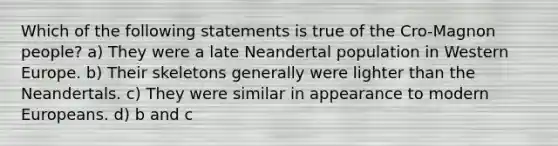 Which of the following statements is true of the Cro-Magnon people? a) They were a late Neandertal population in Western Europe. b) Their skeletons generally were lighter than the Neandertals. c) They were similar in appearance to modern Europeans. d) b and c