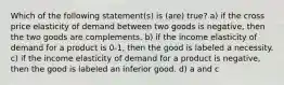 Which of the following statement(s) is (are) true? a) if the cross price elasticity of demand between two goods is negative, then the two goods are complements. b) if the income elasticity of demand for a product is 0-1, then the good is labeled a necessity. c) if the income elasticity of demand for a product is negative, then the good is labeled an inferior good. d) a and c