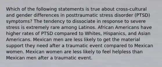 Which of the following statements is true about cross-cultural and gender differences in posttraumatic stress disorder (PTSD) symptoms? The tendency to dissociate in response to severe stress is extremely rare among Latinos. African Americans have higher rates of PTSD compared to Whites, Hispanics, and Asian Americans. Mexican men are less likely to get the material support they need after a traumatic event compared to Mexican women. Mexican women are less likely to feel helpless than Mexican men after a traumatic event.