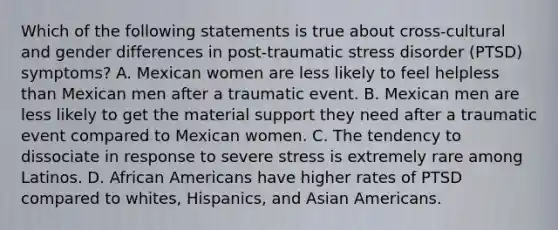 Which of the following statements is true about cross-cultural and gender differences in post-traumatic stress disorder (PTSD) symptoms? A. Mexican women are less likely to feel helpless than Mexican men after a traumatic event. B. Mexican men are less likely to get the material support they need after a traumatic event compared to Mexican women. C. The tendency to dissociate in response to severe stress is extremely rare among Latinos. D. African Americans have higher rates of PTSD compared to whites, Hispanics, and Asian Americans.