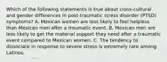 Which of the following statements is true about cross-cultural and gender differences in post-traumatic stress disorder (PTSD) symptoms? A. Mexican women are less likely to feel helpless than Mexican men after a traumatic event. B. Mexican men are less likely to get the material support they need after a traumatic event compared to Mexican women. C. The tendency to dissociate in response to severe stress is extremely rare among Latinos.