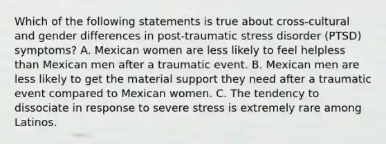 Which of the following statements is true about cross-cultural and gender differences in post-traumatic stress disorder (PTSD) symptoms? A. Mexican women are less likely to feel helpless than Mexican men after a traumatic event. B. Mexican men are less likely to get the material support they need after a traumatic event compared to Mexican women. C. The tendency to dissociate in response to severe stress is extremely rare among Latinos.