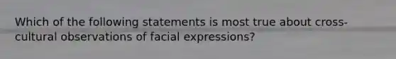 Which of the following statements is most true about cross-cultural observations of facial expressions?