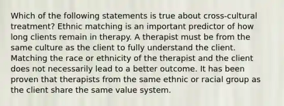 Which of the following statements is true about cross-cultural treatment? Ethnic matching is an important predictor of how long clients remain in therapy. A therapist must be from the same culture as the client to fully understand the client. Matching the race or ethnicity of the therapist and the client does not necessarily lead to a better outcome. It has been proven that therapists from the same ethnic or racial group as the client share the same value system.