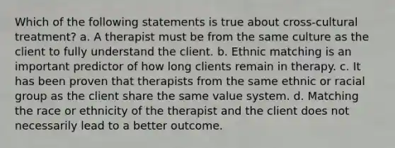 Which of the following statements is true about cross-cultural treatment? a. A therapist must be from the same culture as the client to fully understand the client. b. Ethnic matching is an important predictor of how long clients remain in therapy. c. It has been proven that therapists from the same ethnic or racial group as the client share the same value system. d. Matching the race or ethnicity of the therapist and the client does not necessarily lead to a better outcome.