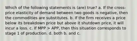 Which of the following statements is (are) true? a. If the cross-price elasticity of demand between two goods is negative, then the commodities are substitutes. b. If the firm receives a price below its breakdown price but above it shutdown price, it will incur a loss. c. If MPP > APP, then this situation corresponds to stage 1 of production. d. both b. and c.