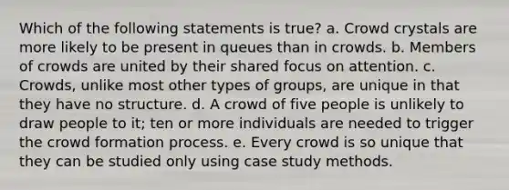 Which of the following statements is true? a. Crowd crystals are more likely to be present in queues than in crowds. b. Members of crowds are united by their shared focus on attention. c. Crowds, unlike most other types of groups, are unique in that they have no structure. d. A crowd of five people is unlikely to draw people to it; ten or more individuals are needed to trigger the crowd formation process. e. Every crowd is so unique that they can be studied only using case study methods.