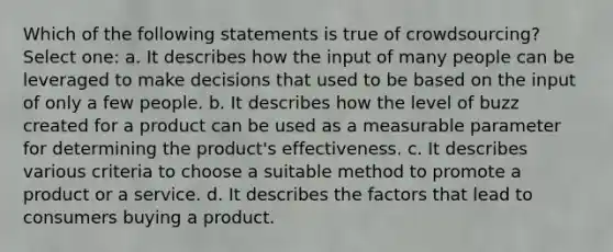 Which of the following statements is true of crowdsourcing? Select one: a. It describes how the input of many people can be leveraged to make decisions that used to be based on the input of only a few people. b. It describes how the level of buzz created for a product can be used as a measurable parameter for determining the product's effectiveness. c. It describes various criteria to choose a suitable method to promote a product or a service. d. It describes the factors that lead to consumers buying a product.