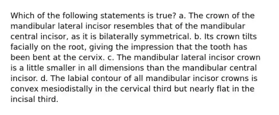 Which of the following statements is true? a. The crown of the mandibular lateral incisor resembles that of the mandibular central incisor, as it is bilaterally symmetrical. b. Its crown tilts facially on the root, giving the impression that the tooth has been bent at the cervix. c. The mandibular lateral incisor crown is a little smaller in all dimensions than the mandibular central incisor. d. The labial contour of all mandibular incisor crowns is convex mesiodistally in the cervical third but nearly flat in the incisal third.