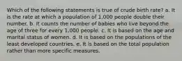 Which of the following statements is true of crude birth rate? a. It is the rate at which a population of 1,000 people double their number. b. It counts the number of babies who live beyond the age of three for every 1,000 people. c. It is based on the age and marital status of women. d. It is based on the populations of the least developed countries. e. It is based on the total population rather than more specific measures.