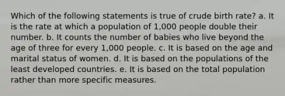 Which of the following statements is true of crude birth rate? a. It is the rate at which a population of 1,000 people double their number. b. It counts the number of babies who live beyond the age of three for every 1,000 people. c. It is based on the age and marital status of women. d. It is based on the populations of the least developed countries. e. It is based on the total population rather than more specific measures.