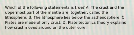 Which of the following statements is true? A. The crust and the uppermost part of the mantle are, together, called the lithosphere. B. The lithosphere lies below the asthenosphere. C. Plates are made of only crust. D. Plate tectonics theory explains how crust moves around on the outer core.