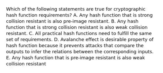 Which of the following statements are true for cryptographic hash function requirements? A. Any hash function that is strong collision resistant is also pre-image resistant. B. Any hash function that is strong collision resistant is also weak collision resistant. C. All practical hash functions need to fulfill the same set of requirements. D. Avalanche effect is desirable property of hash function because it prevents attacks that compare the outputs to infer the relations between the corresponding inputs. E. Any hash function that is pre-image resistant is also weak collision resistant