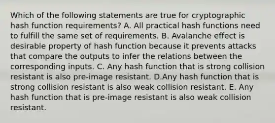 Which of the following statements are true for cryptographic hash function requirements? A. All practical hash functions need to fulfill the same set of requirements. B. Avalanche effect is desirable property of hash function because it prevents attacks that compare the outputs to infer the relations between the corresponding inputs. C. Any hash function that is strong collision resistant is also pre-image resistant. D.Any hash function that is strong collision resistant is also weak collision resistant. E. Any hash function that is pre-image resistant is also weak collision resistant.