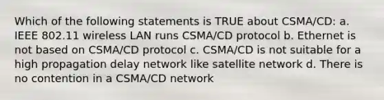 Which of the following statements is TRUE about CSMA/CD: a. IEEE 802.11 wireless LAN runs CSMA/CD protocol b. Ethernet is not based on CSMA/CD protocol c. CSMA/CD is not suitable for a high propagation delay network like satellite network d. There is no contention in a CSMA/CD network