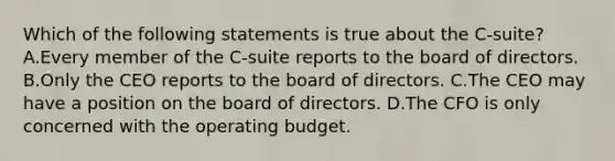 Which of the following statements is true about the C-suite? A.Every member of the C-suite reports to the board of directors. B.Only the CEO reports to the board of directors. C.The CEO may have a position on the board of directors. D.The CFO is only concerned with the operating budget.