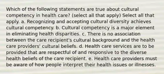 Which of the following statements are true about cultural competency in health care? (select all that apply) Select all that apply. a. Recognizing and accepting cultural diversity achieves cultural competency. b. Cultural competency is a major element in eliminating health disparities. c. There is no association between the care recipient's cultural background and the health care providers' cultural beliefs. d. Health care services are to be provided that are respectful of and responsive to the diverse health beliefs of the care recipient. e. Health care providers must be aware of how people interpret their health issues or illnesses.