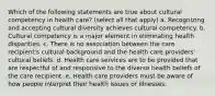 Which of the following statements are true about cultural competency in health care? (select all that apply) a. Recognizing and accepting cultural diversity achieves cultural competency. b. Cultural competency is a major element in eliminating health disparities. c. There is no association between the care recipient's cultural background and the health care providers' cultural beliefs. d. Health care services are to be provided that are respectful of and responsive to the diverse health beliefs of the care recipient. e. Health care providers must be aware of how people interpret their health issues or illnesses.