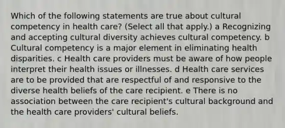 Which of the following statements are true about cultural competency in health care? (Select all that apply.) a Recognizing and accepting cultural diversity achieves cultural competency. b Cultural competency is a major element in eliminating health disparities. c Health care providers must be aware of how people interpret their health issues or illnesses. d Health care services are to be provided that are respectful of and responsive to the diverse health beliefs of the care recipient. e There is no association between the care recipient's cultural background and the health care providers' cultural beliefs.