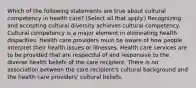 Which of the following statements are true about cultural competency in health care? (Select all that apply.) Recognizing and accepting cultural diversity achieves cultural competency. Cultural competency is a major element in eliminating health disparities. Health care providers must be aware of how people interpret their health issues or illnesses. Health care services are to be provided that are respectful of and responsive to the diverse health beliefs of the care recipient. There is no association between the care recipient's cultural background and the health care providers' cultural beliefs.